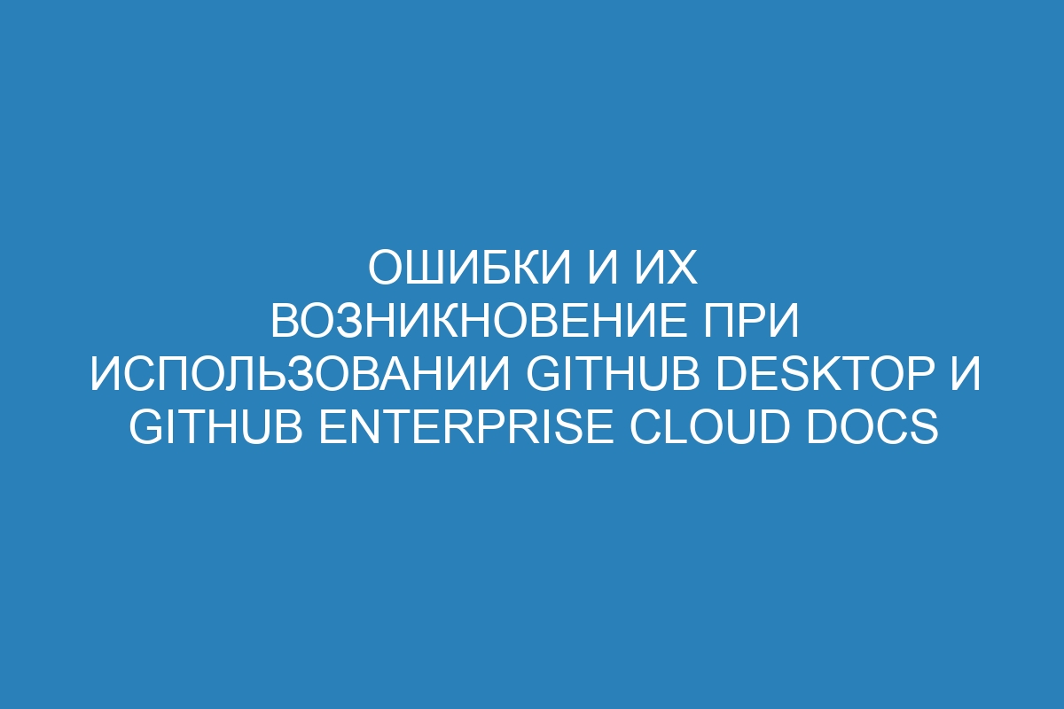 Ошибки и их возникновение при использовании GitHub Desktop и GitHub Enterprise Cloud Docs