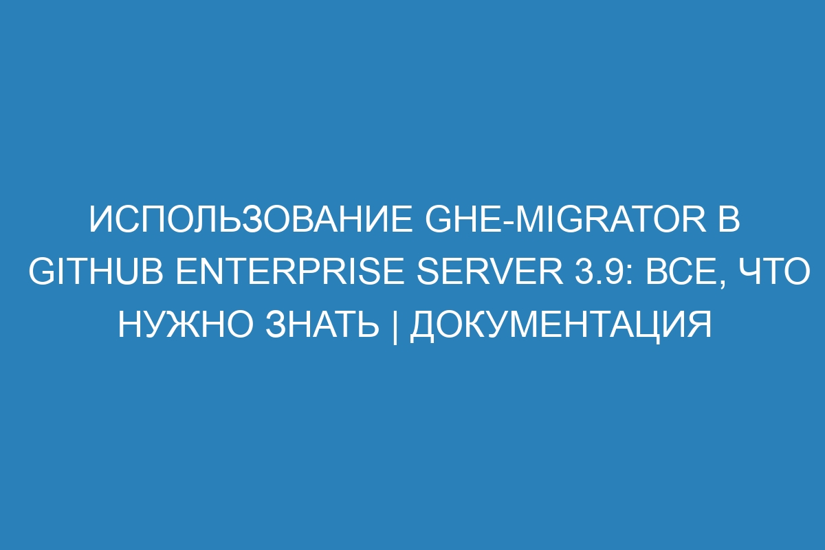 Использование ghe-migrator в GitHub Enterprise Server 3.9: все, что нужно знать | Документация
