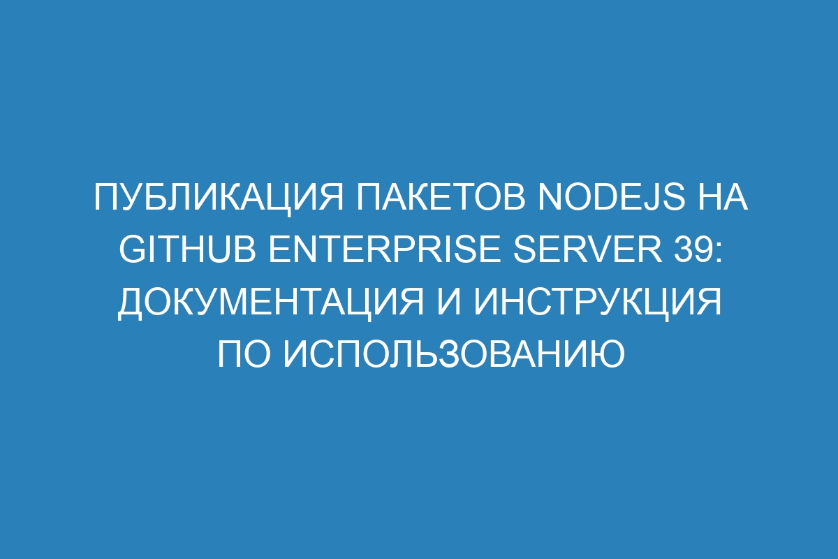 Публикация пакетов Nodejs на GitHub Enterprise Server 39: документация и инструкция по использованию