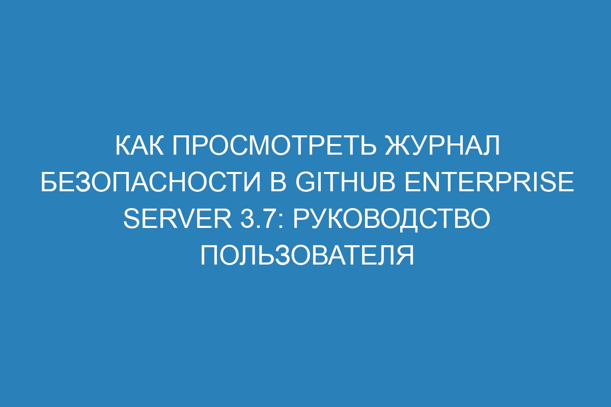 Как просмотреть журнал безопасности в GitHub Enterprise Server 3.7: руководство пользователя