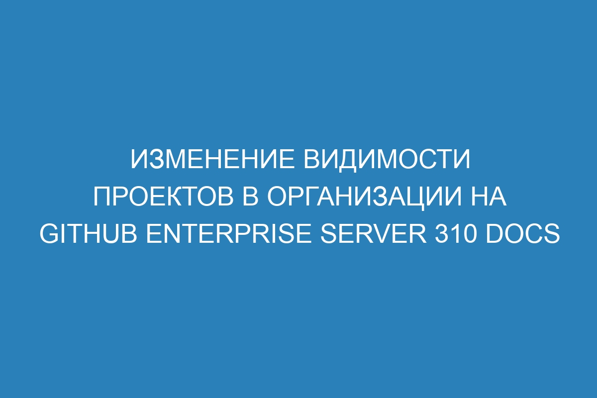 Изменение видимости проектов в организации на GitHub Enterprise Server 310 Docs