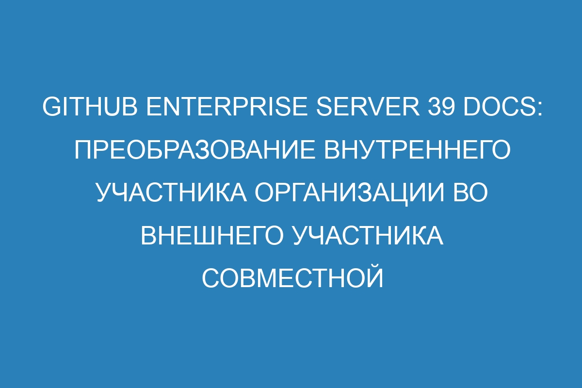 GitHub Enterprise Server 39 Docs: Преобразование внутреннего участника организации во внешнего участника совместной работы