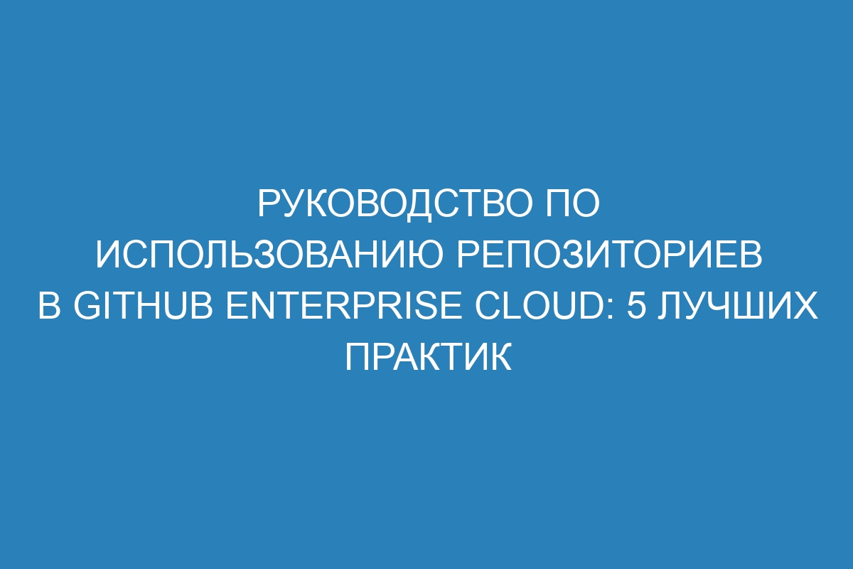 Руководство по использованию репозиториев в GitHub Enterprise Cloud: 5 лучших практик