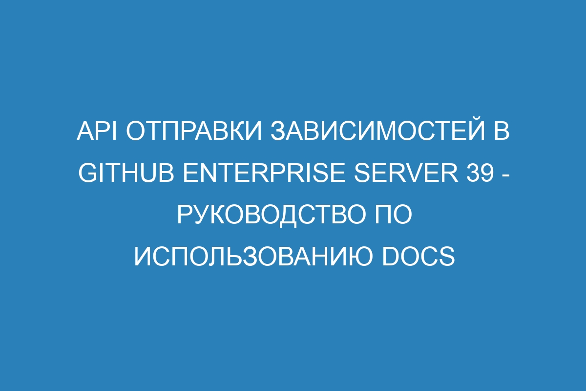 API отправки зависимостей в GitHub Enterprise Server 39 - руководство по использованию Docs