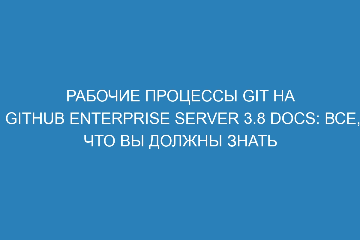 Рабочие процессы Git на GitHub Enterprise Server 3.8 Docs: все, что вы должны знать