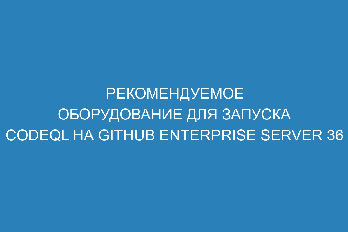 Рекомендуемое оборудование для запуска CodeQL на GitHub Enterprise Server 36