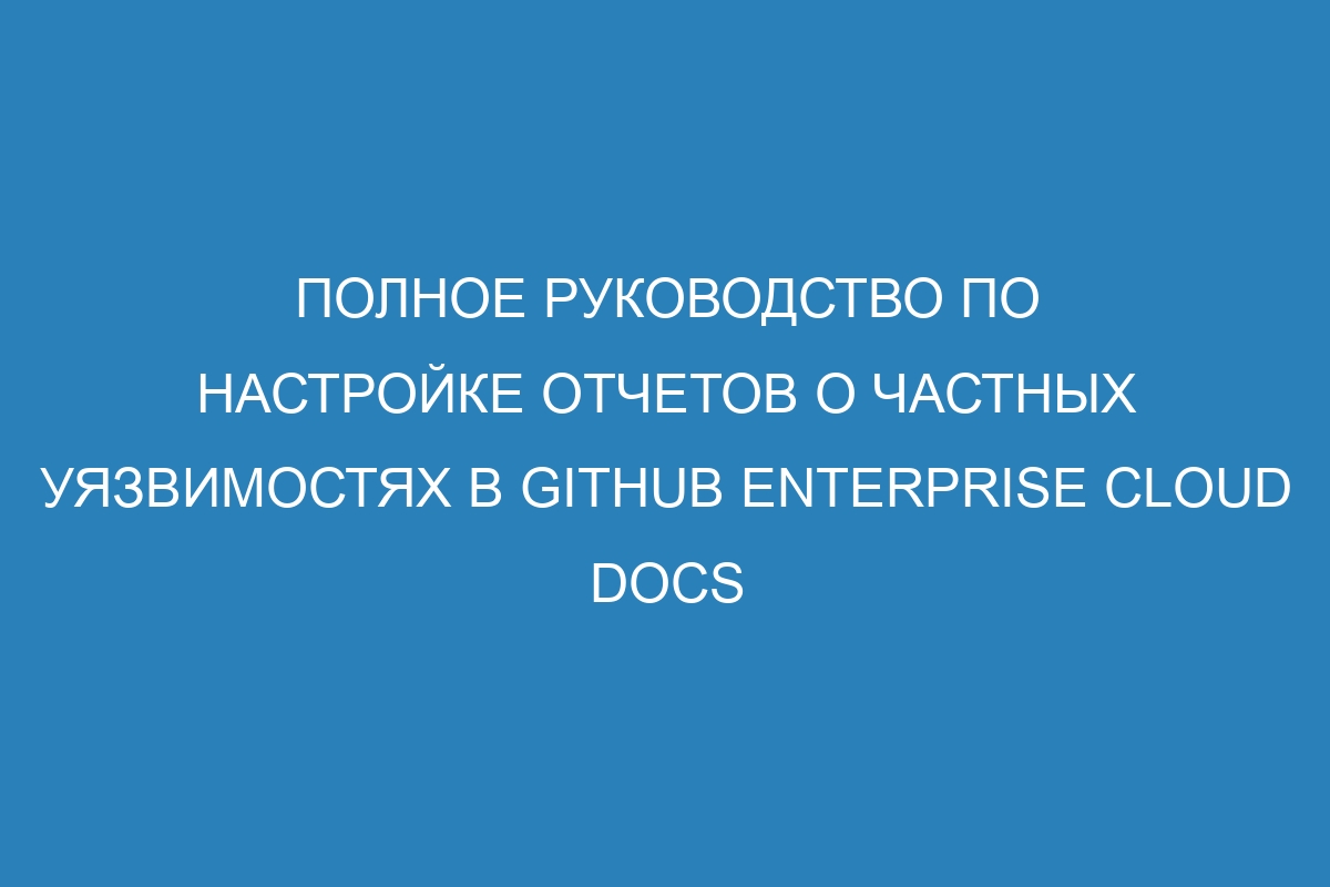 Полное руководство по настройке отчетов о частных уязвимостях в GitHub Enterprise Cloud Docs