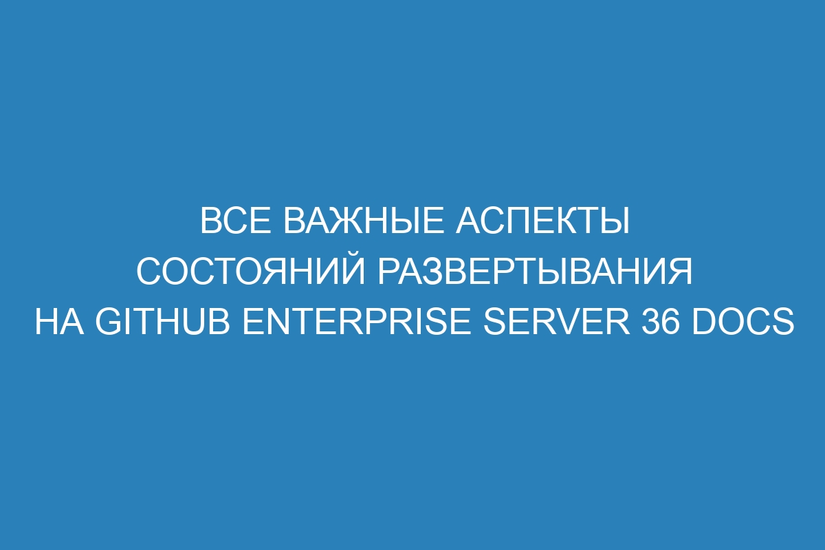 Все важные аспекты состояний развертывания на GitHub Enterprise Server 36 Docs