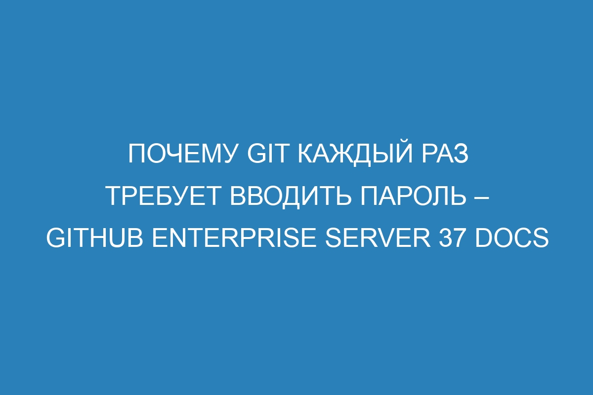 Почему Git каждый раз требует вводить пароль – GitHub Enterprise Server 37 Docs