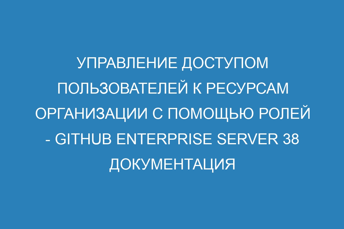 Управление доступом пользователей к ресурсам организации с помощью ролей - GitHub Enterprise Server 38 Документация