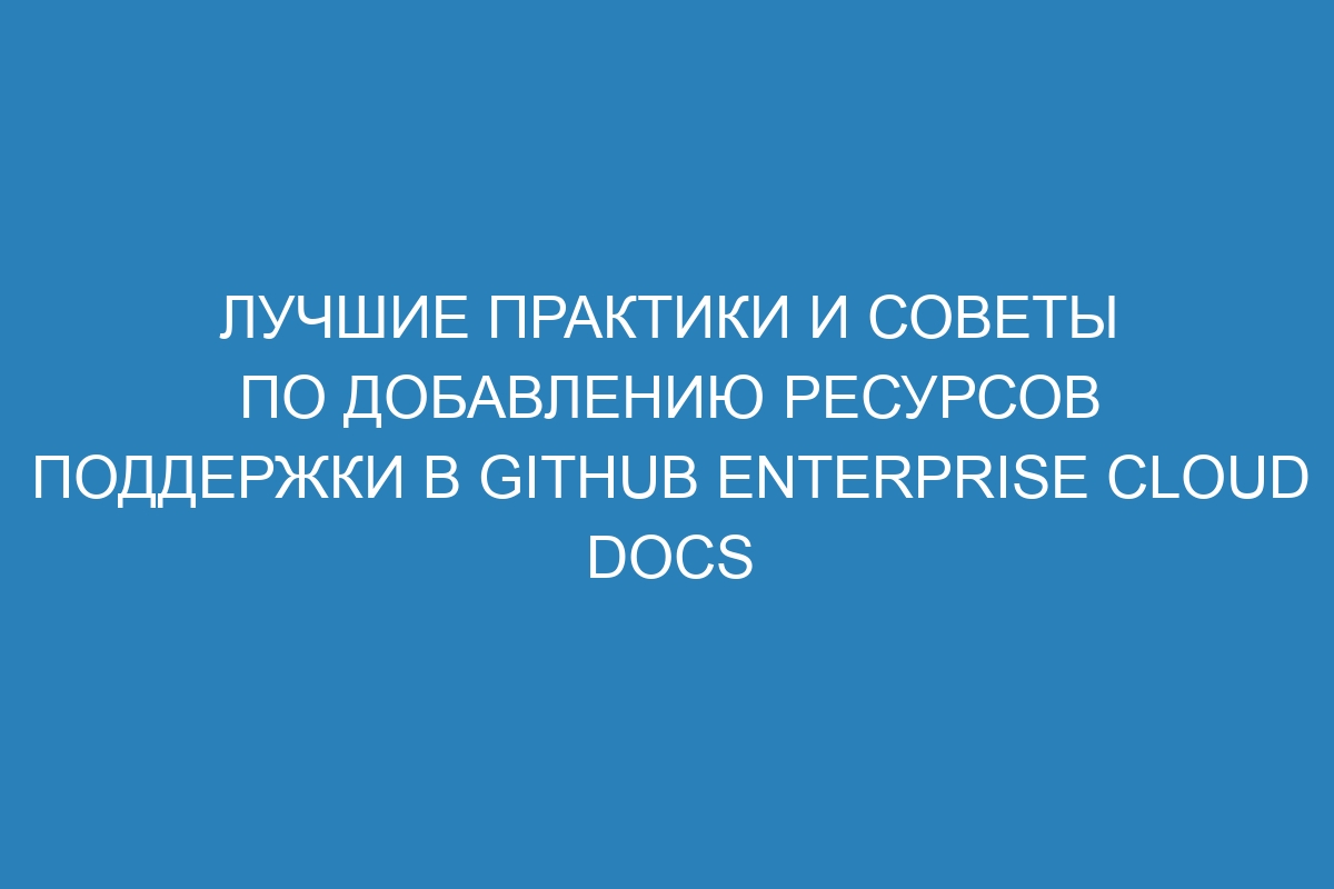 Лучшие практики и советы по добавлению ресурсов поддержки в GitHub Enterprise Cloud Docs