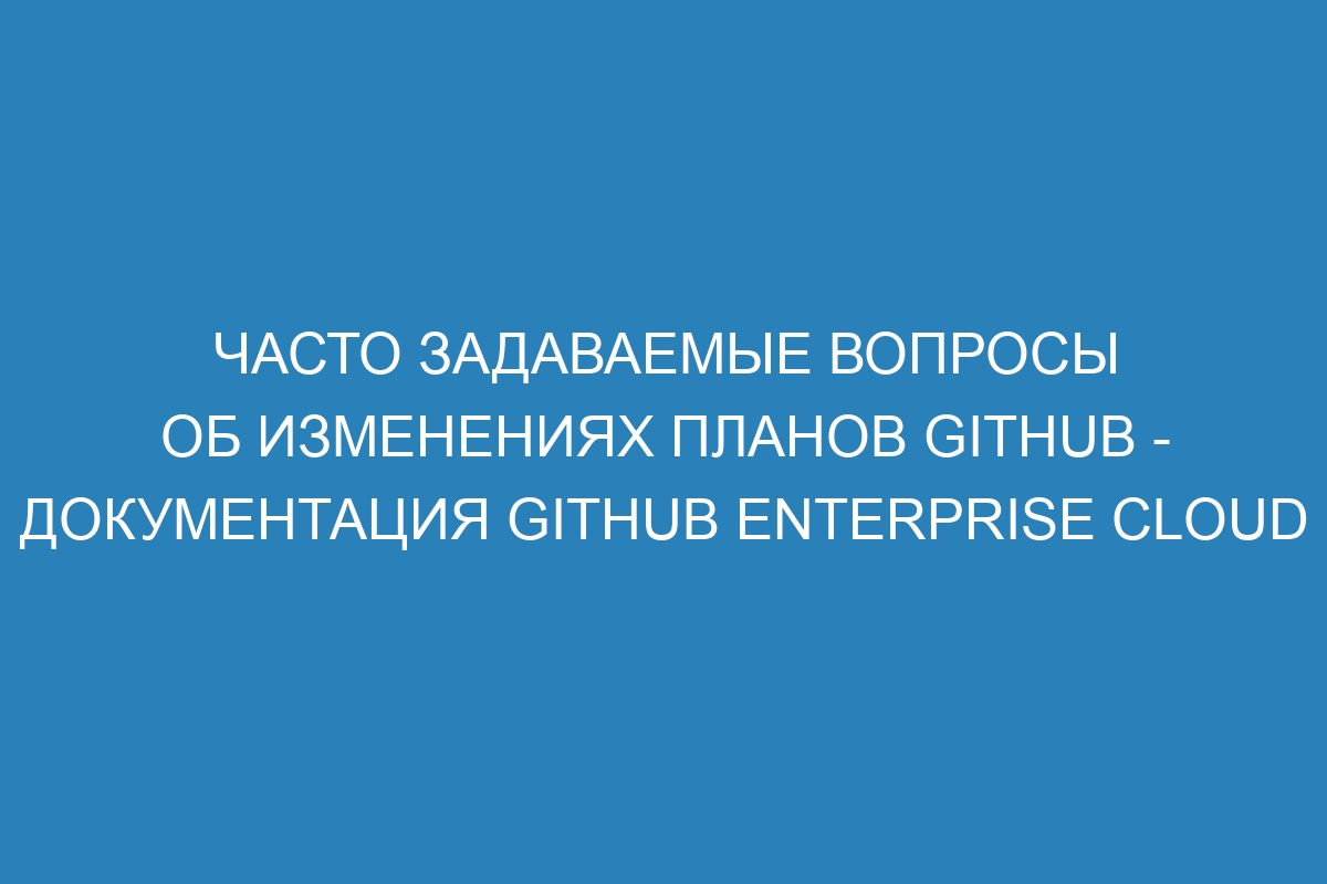 Часто задаваемые вопросы об изменениях планов GitHub - Документация GitHub Enterprise Cloud