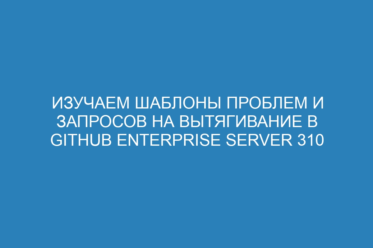 Изучаем шаблоны проблем и запросов на вытягивание в GitHub Enterprise Server 310
