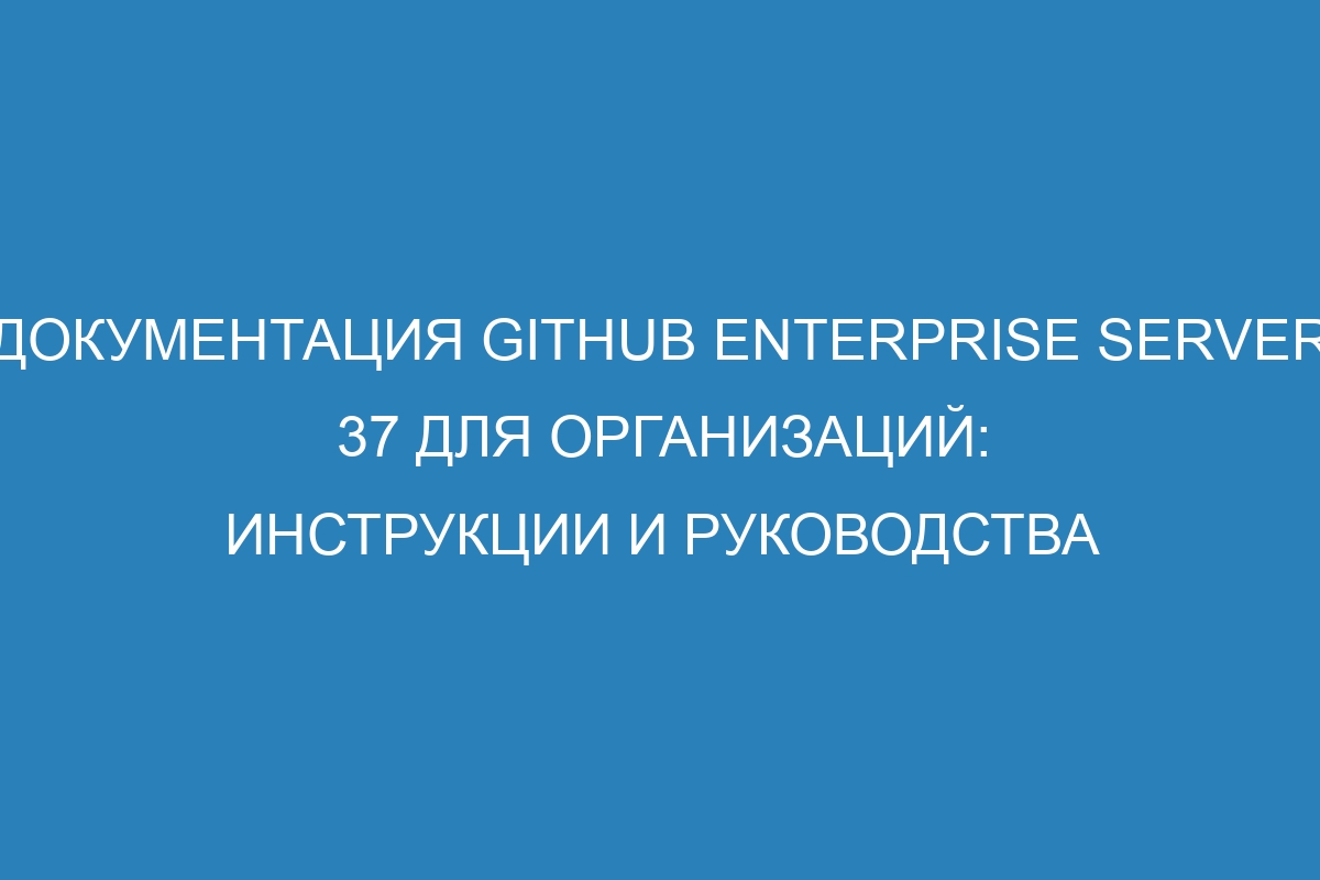 Документация GitHub Enterprise Server 37 для организаций: инструкции и руководства