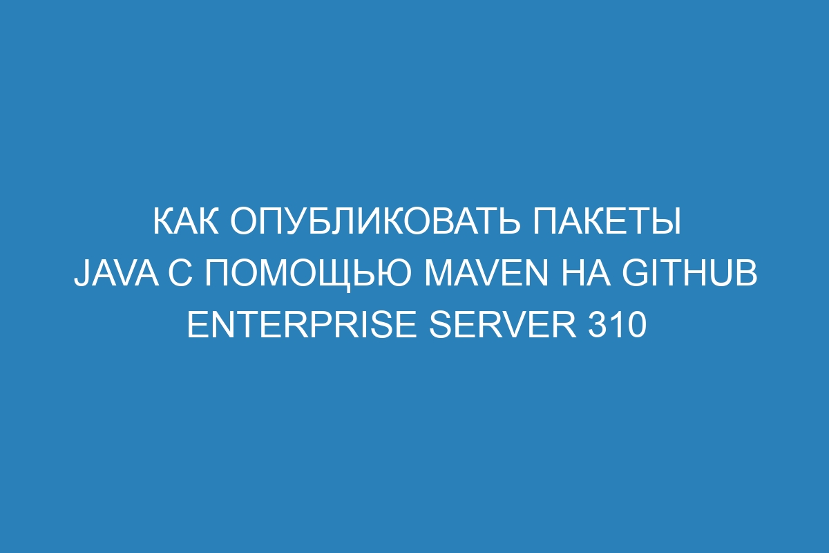 Как опубликовать пакеты Java с помощью Maven на GitHub Enterprise Server 310