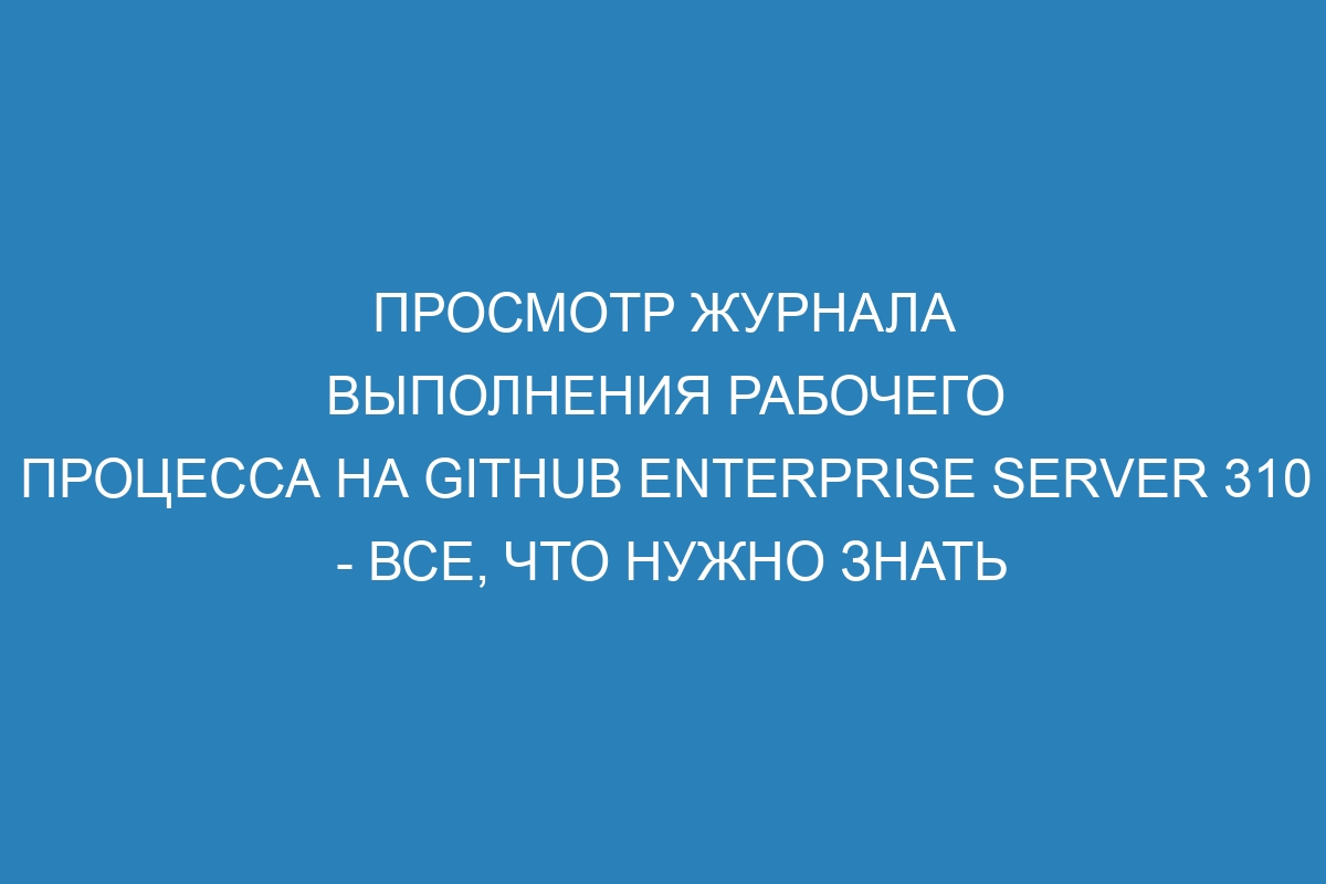 Просмотр журнала выполнения рабочего процесса на GitHub Enterprise Server 310 - все, что нужно знать