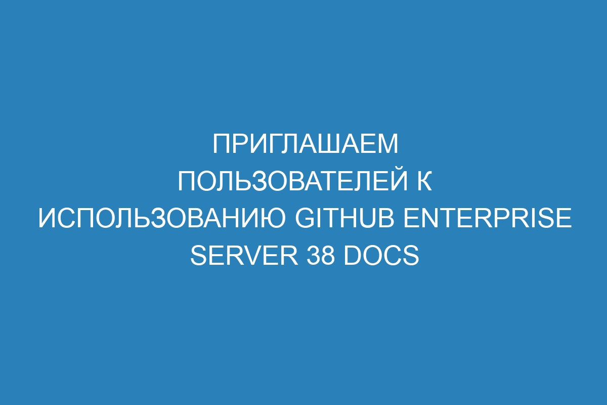 Приглашаем пользователей к использованию GitHub Enterprise Server 38 Docs