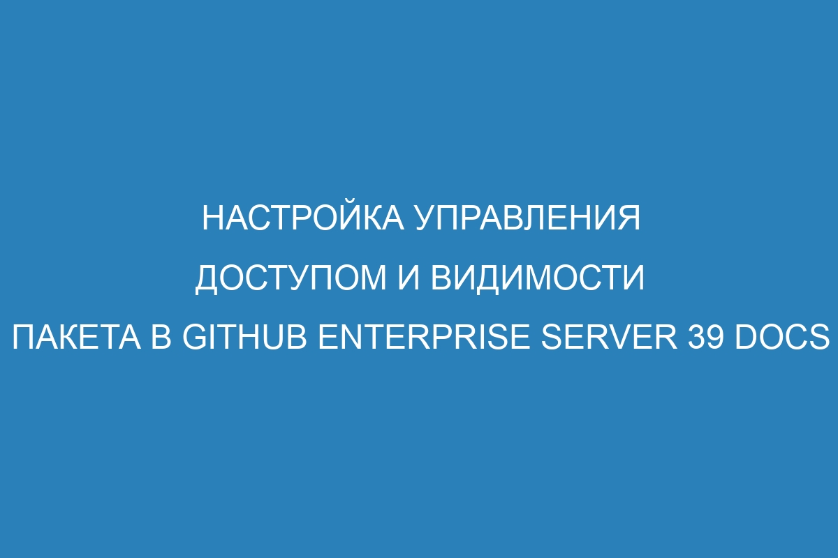 Настройка управления доступом и видимости пакета в GitHub Enterprise Server 39 Docs