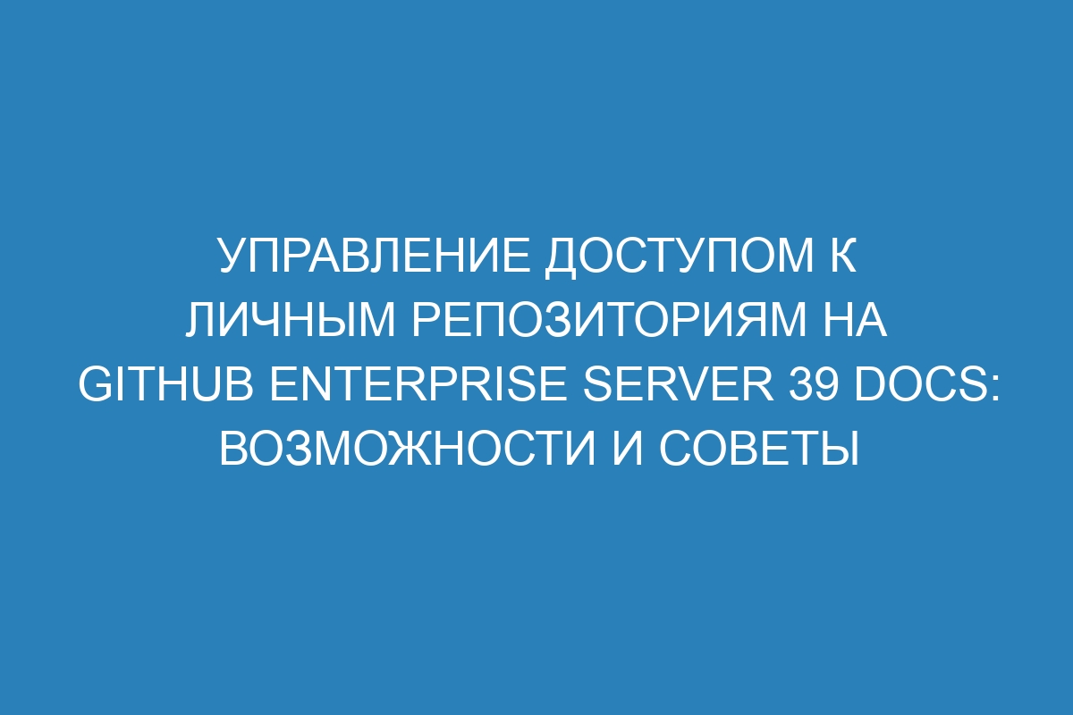 Управление доступом к личным репозиториям на GitHub Enterprise Server 39 Docs: возможности и советы