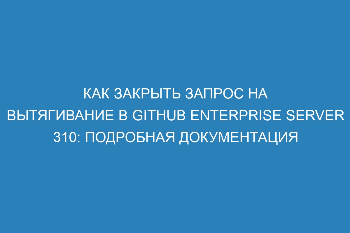 Как закрыть запрос на вытягивание в GitHub Enterprise Server 310: подробная документация