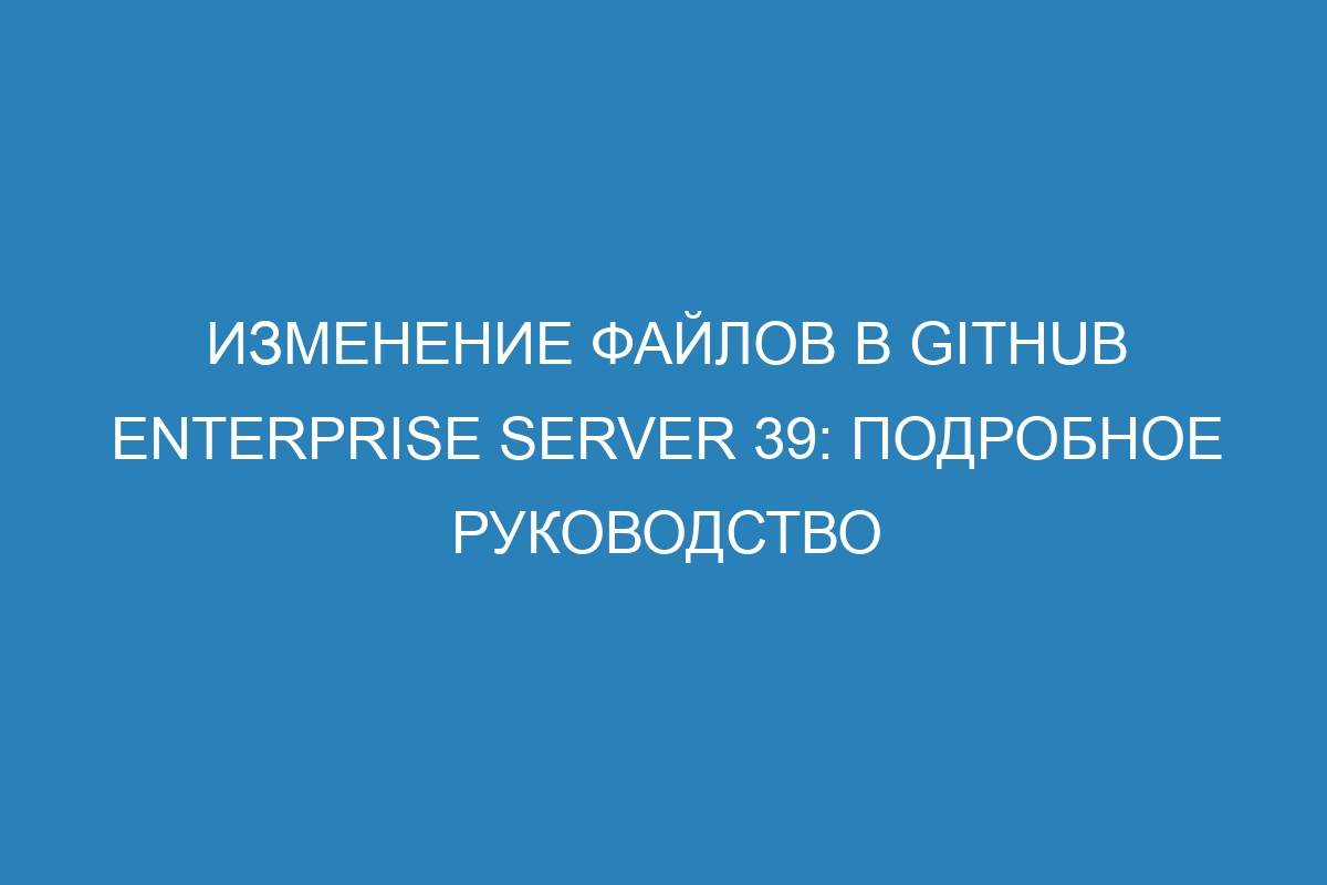 Изменение файлов в GitHub Enterprise Server 39: подробное руководство