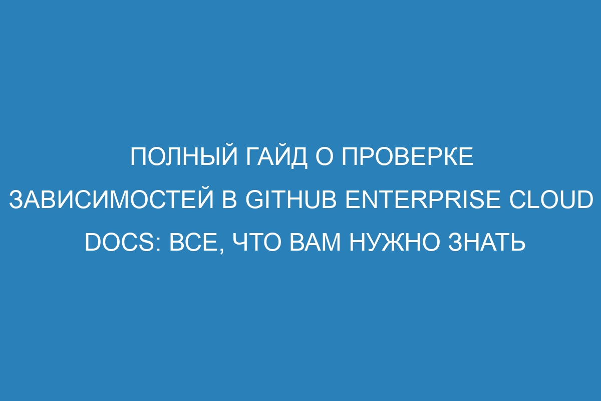 Полный гайд о проверке зависимостей в GitHub Enterprise Cloud Docs: все, что вам нужно знать