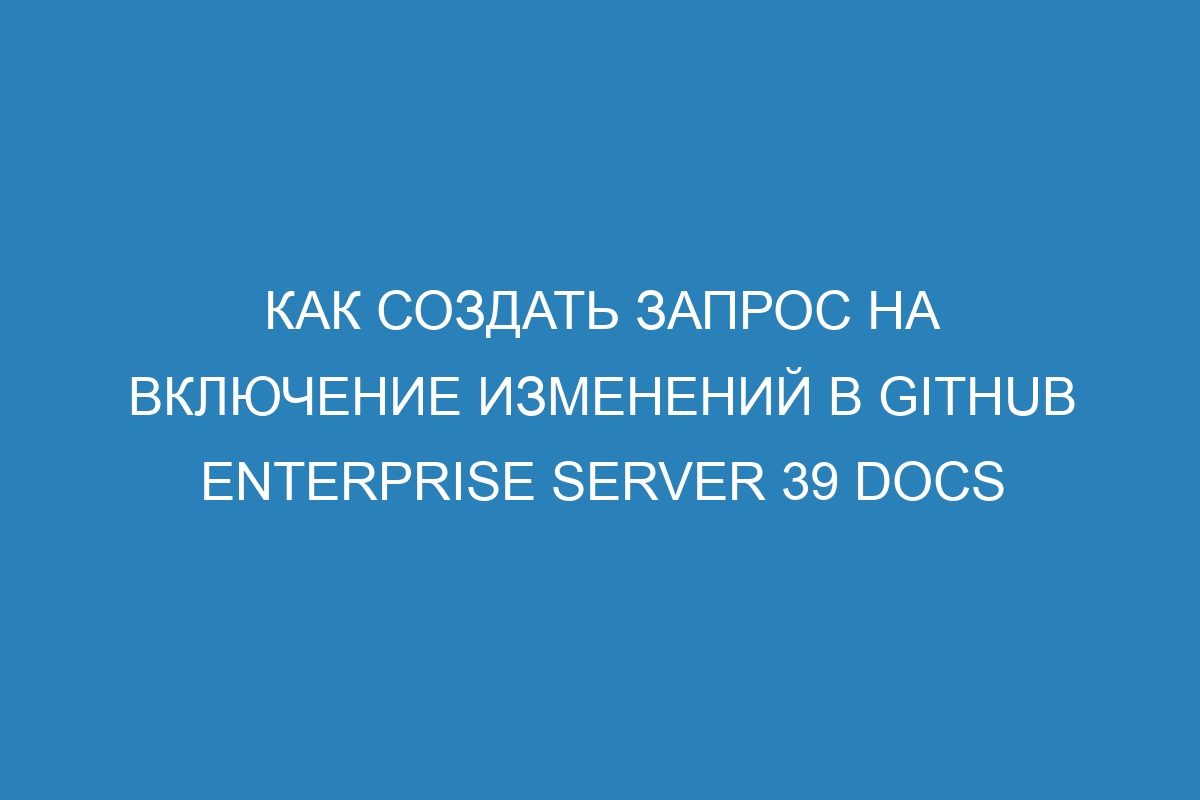 Как создать запрос на включение изменений в GitHub Enterprise Server 39 Docs