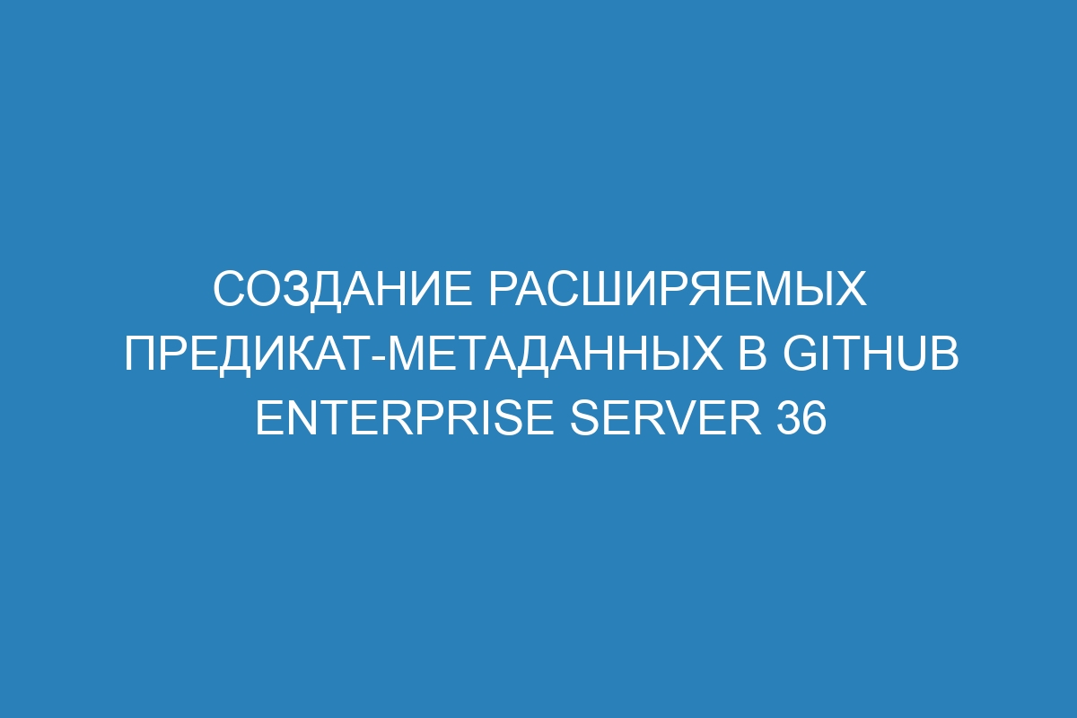 Создание расширяемых предикат-метаданных в GitHub Enterprise Server 36