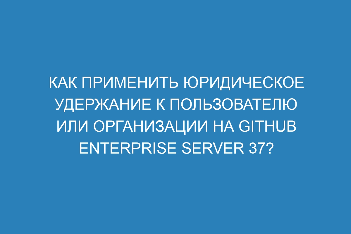 Как применить юридическое удержание к пользователю или организации на GitHub Enterprise Server 37?