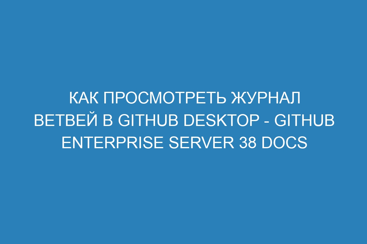 Как просмотреть журнал ветвей в GitHub Desktop - GitHub Enterprise Server 38 Docs