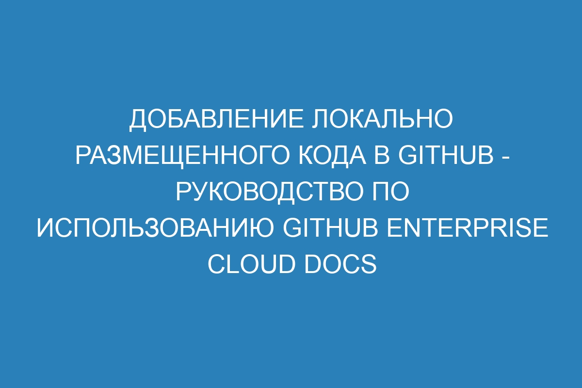 Добавление локально размещенного кода в GitHub - Руководство по использованию GitHub Enterprise Cloud Docs