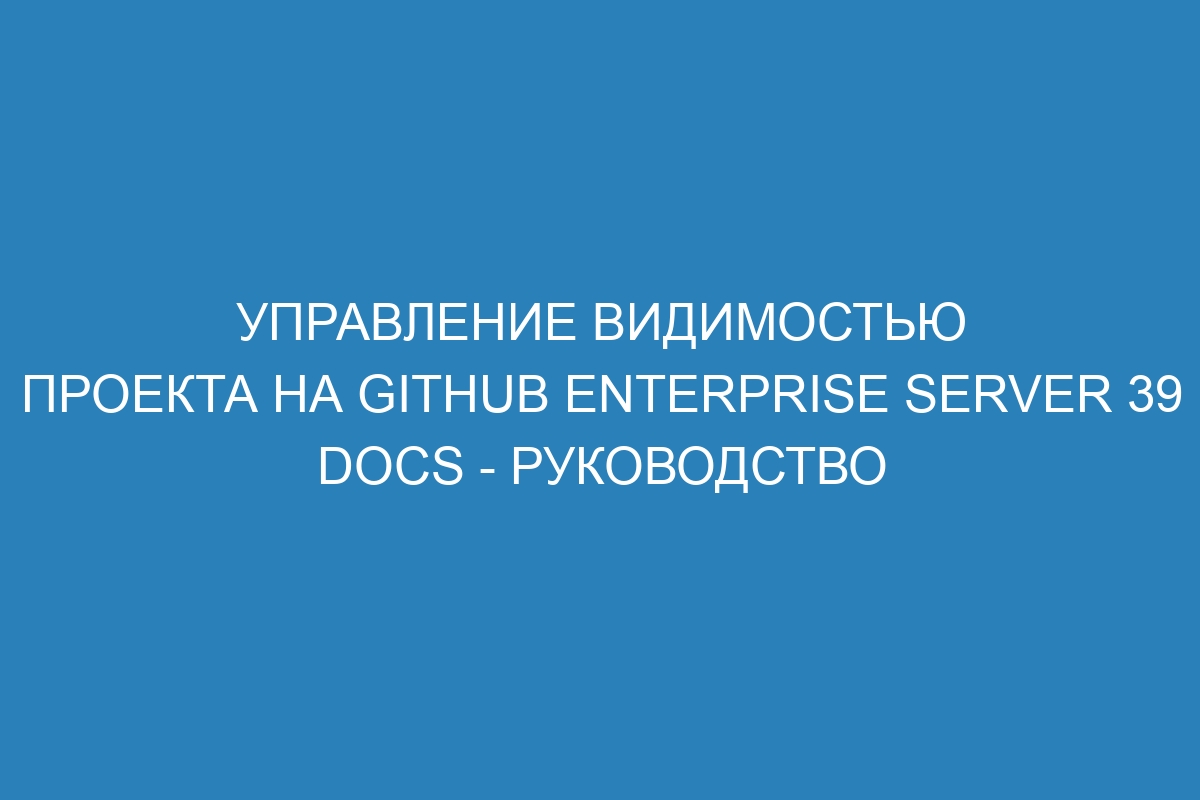 Управление видимостью проекта на GitHub Enterprise Server 39 Docs - руководство