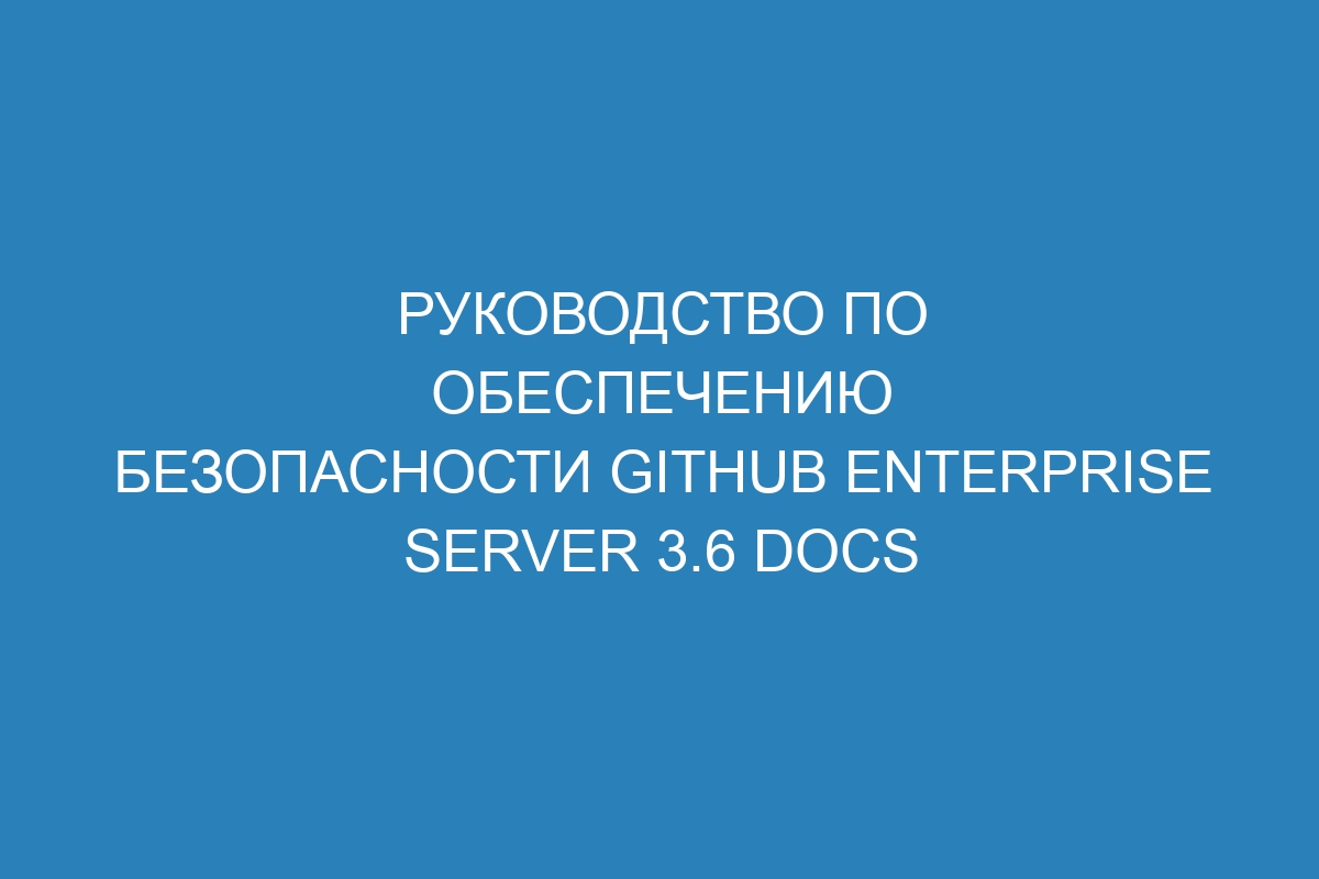 Руководство по обеспечению безопасности GitHub Enterprise Server 3.6 Docs