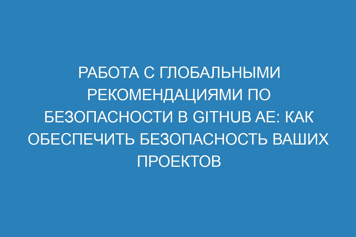 Работа с глобальными рекомендациями по безопасности в GitHub AE: как обеспечить безопасность ваших проектов