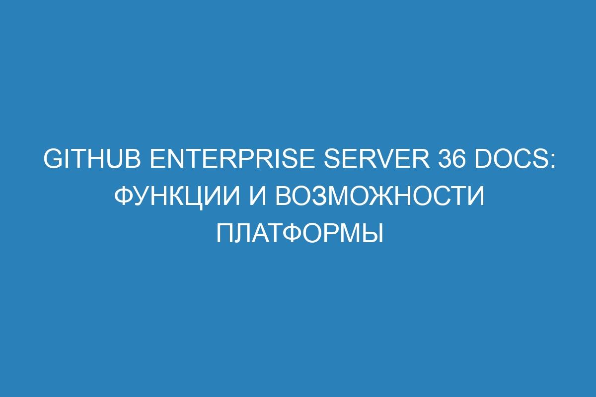 GitHub Enterprise Server 36 Docs: функции и возможности платформы