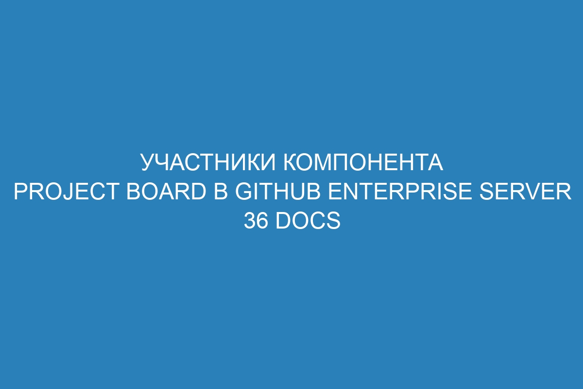 Участники компонента Project board в GitHub Enterprise Server 36 Docs