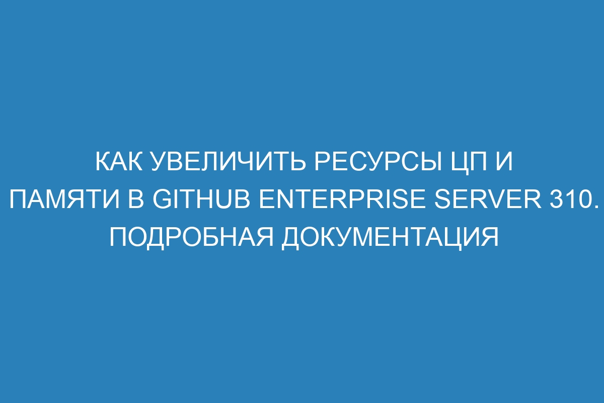 Как увеличить ресурсы ЦП и памяти в GitHub Enterprise Server 310. Подробная документация