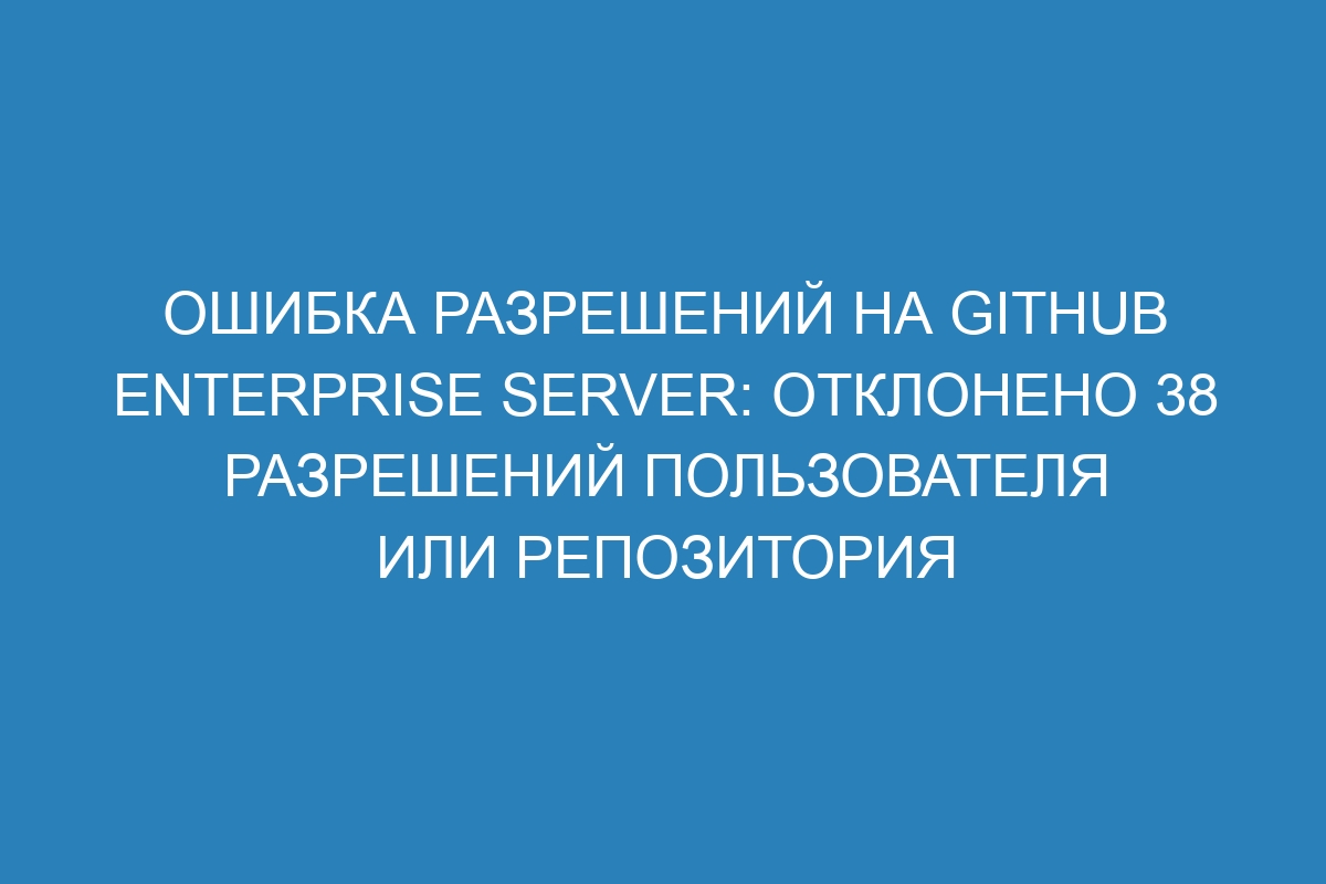 Ошибка разрешений на GitHub Enterprise Server: отклонено 38 разрешений пользователя или репозитория