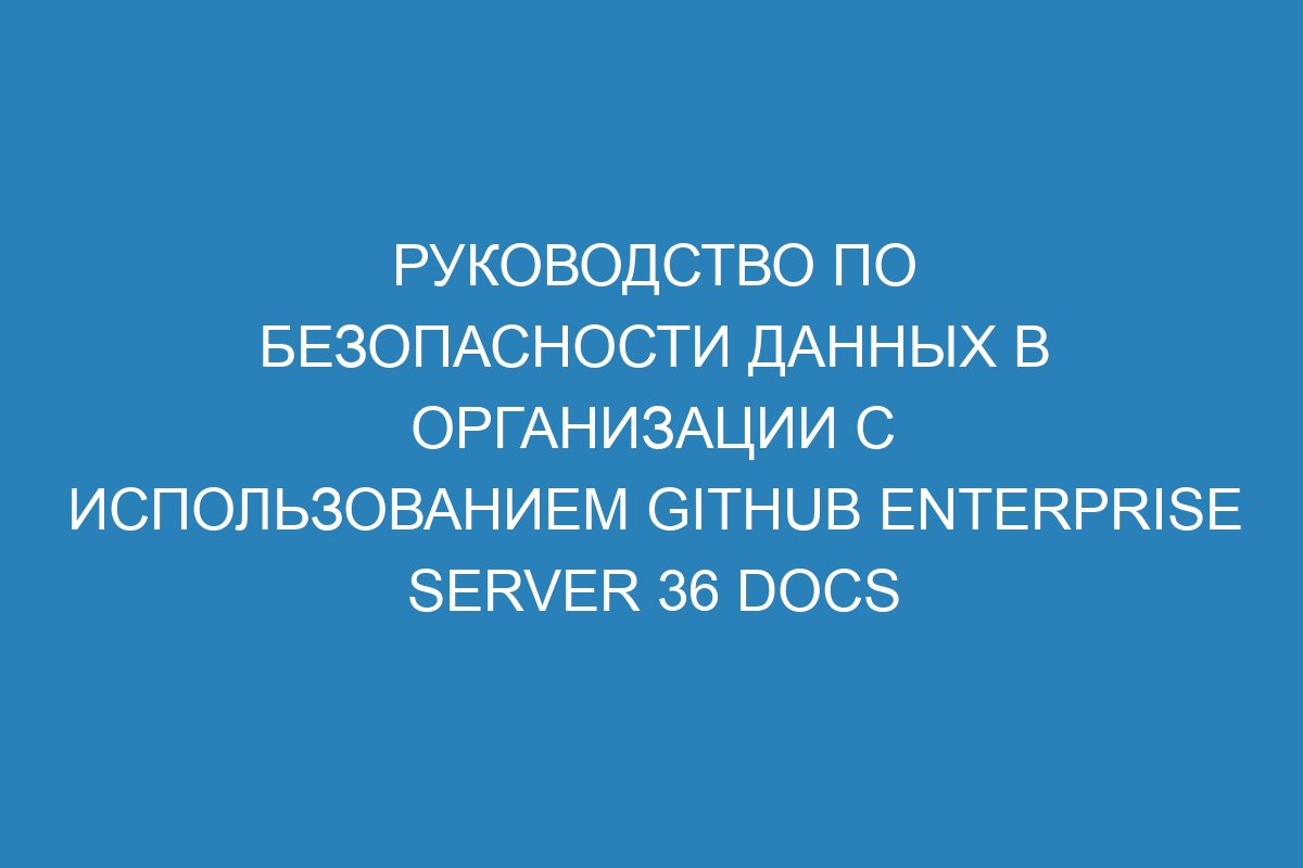 Руководство по безопасности данных в организации с использованием GitHub Enterprise Server 36 Docs