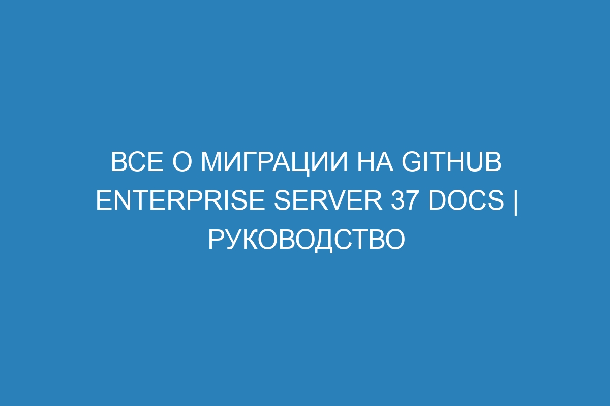 Все о миграции на GitHub Enterprise Server 37 Docs | Руководство