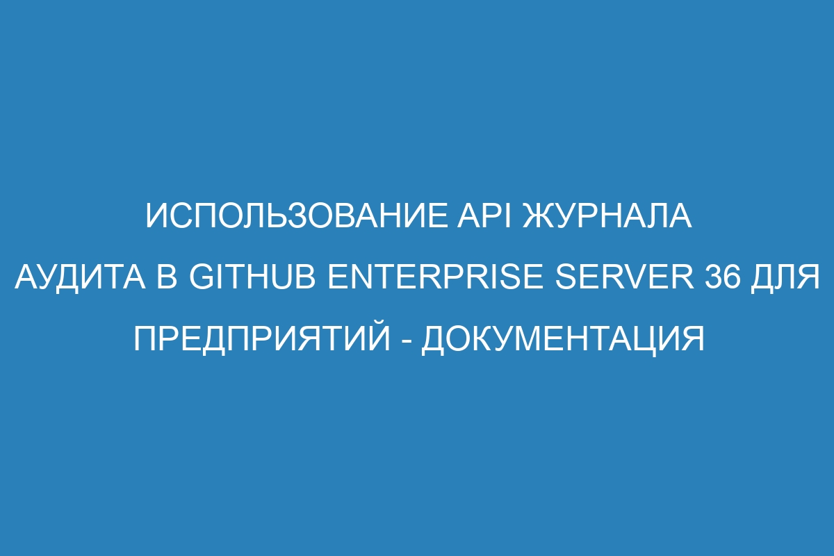 Использование API журнала аудита в GitHub Enterprise Server 36 для предприятий - Документация