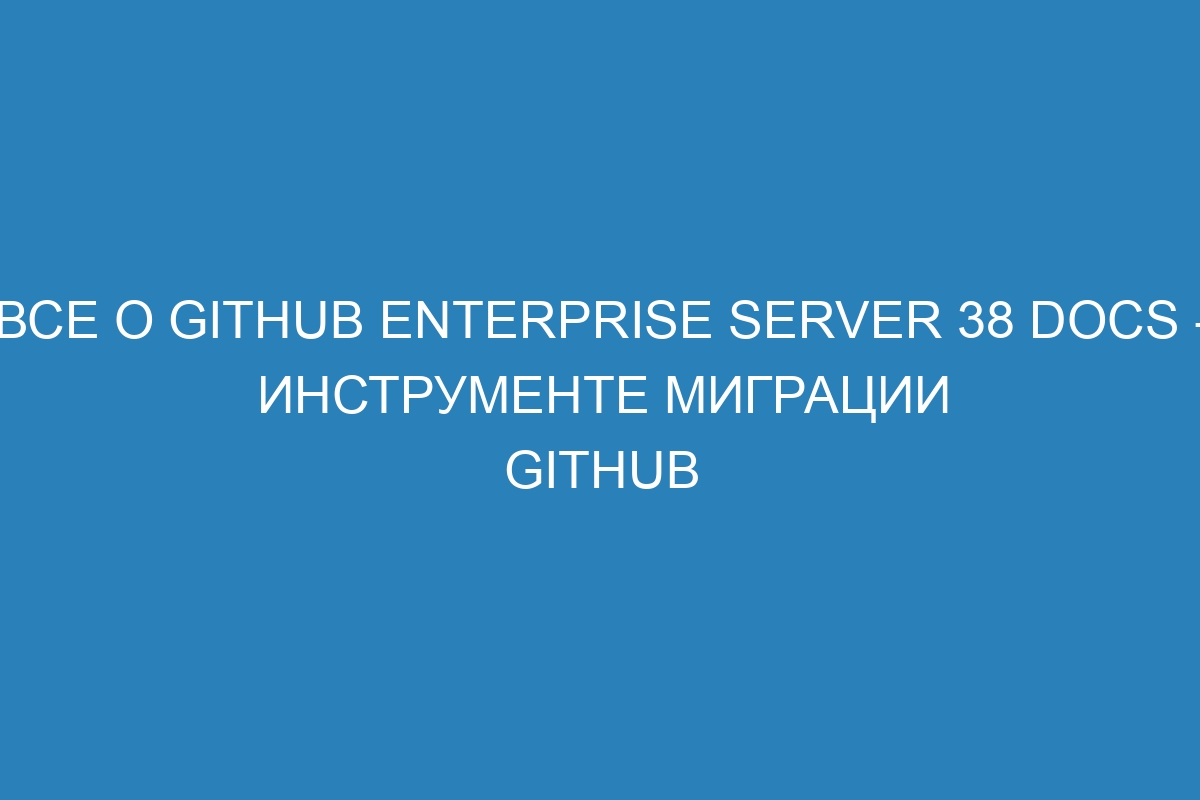 Все о GitHub Enterprise Server 38 Docs - инструменте миграции GitHub