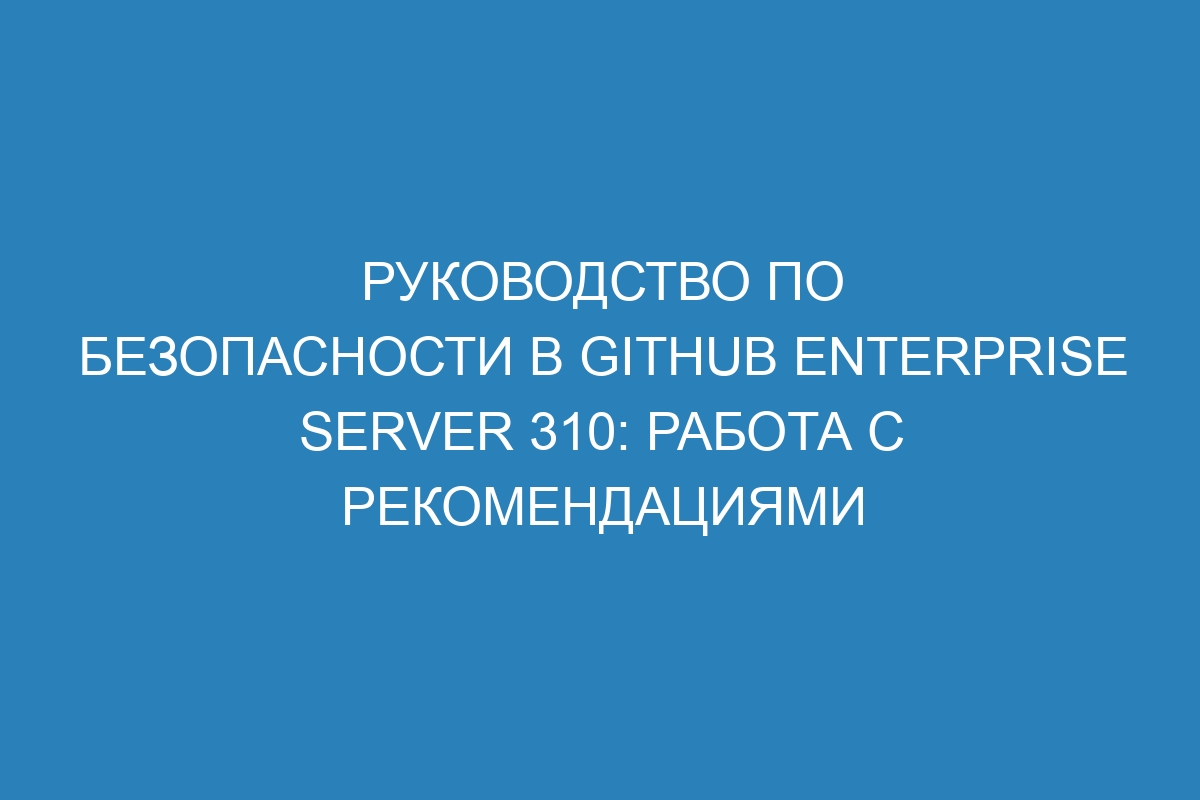 Руководство по безопасности в GitHub Enterprise Server 310: работа с рекомендациями