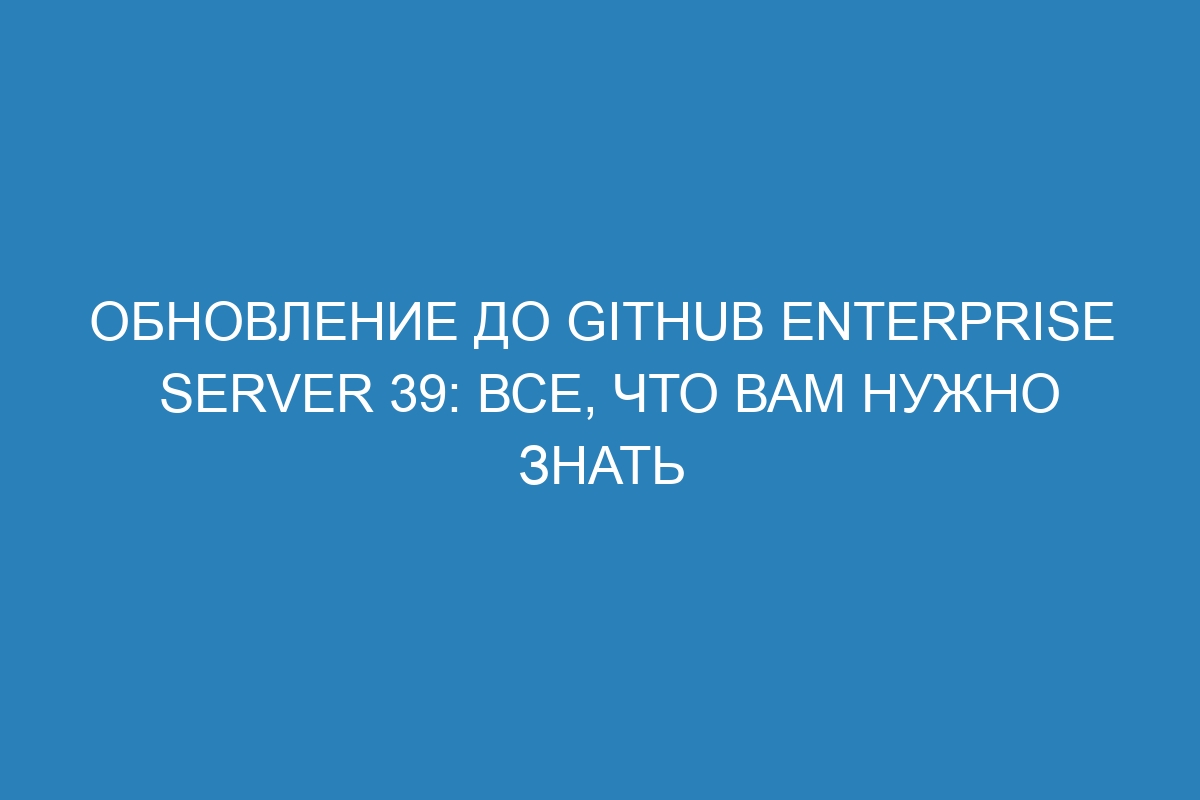 Обновление до GitHub Enterprise Server 39: все, что вам нужно знать