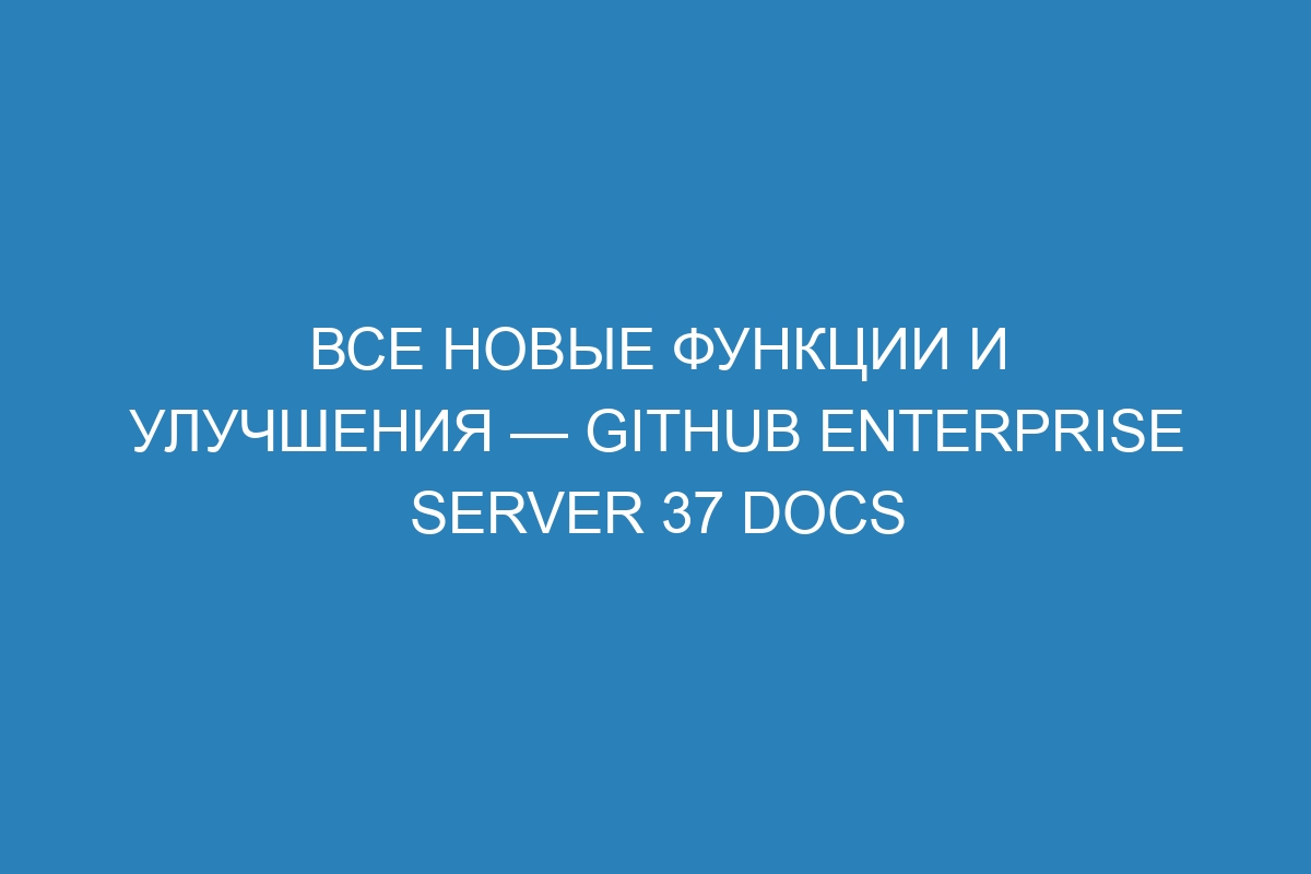 Все новые функции и улучшения — GitHub Enterprise Server 37 Docs