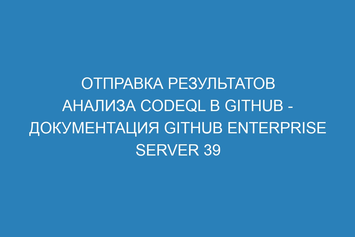 Отправка результатов анализа CodeQL в GitHub - Документация GitHub Enterprise Server 39