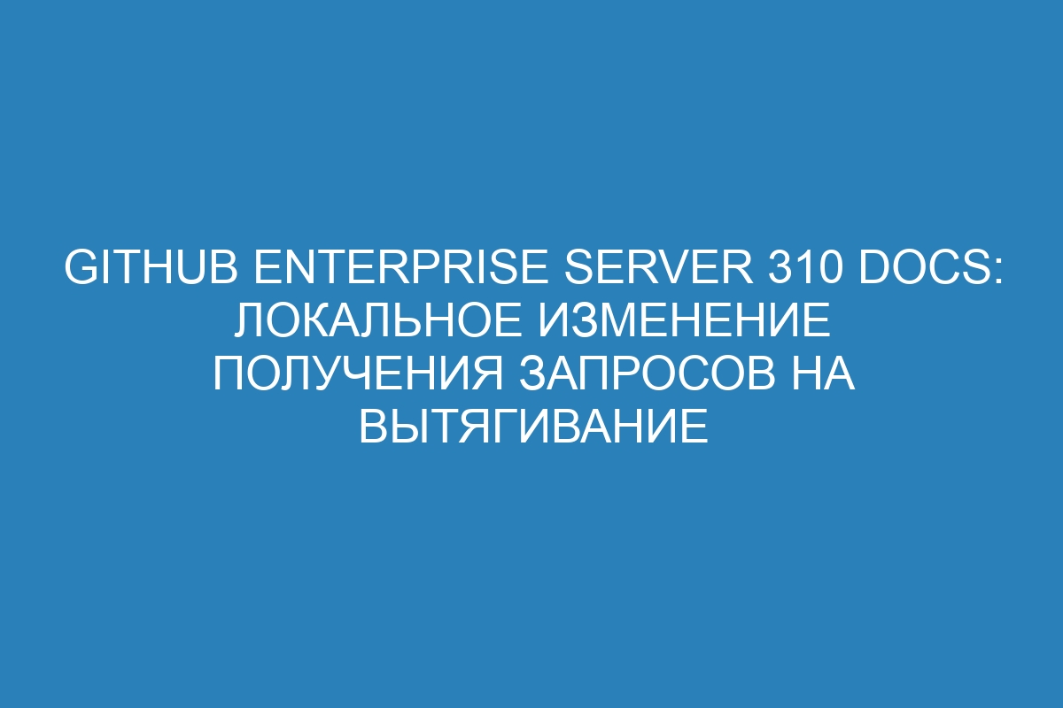 GitHub Enterprise Server 310 Docs: локальное изменение получения запросов на вытягивание