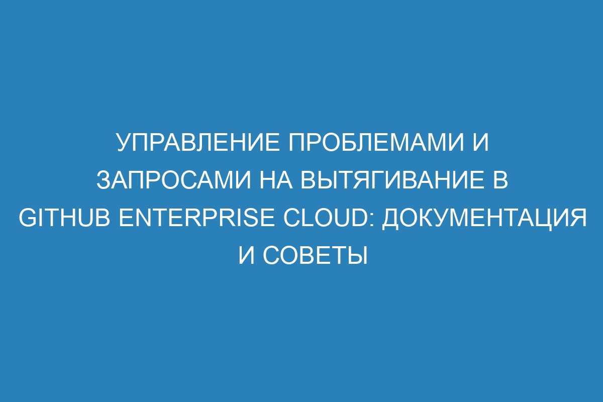 Управление проблемами и запросами на вытягивание в GitHub Enterprise Cloud: документация и советы