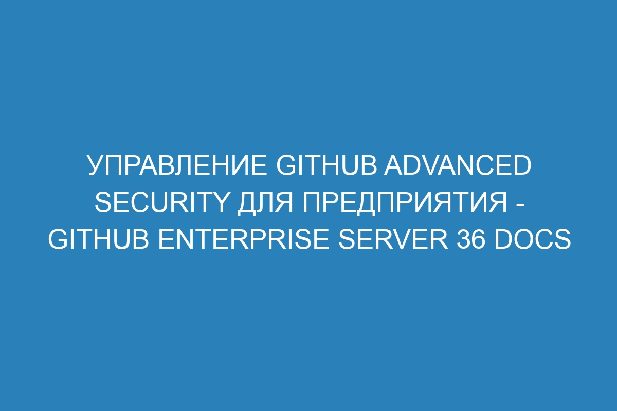 Управление GitHub Advanced Security для предприятия - GitHub Enterprise Server 36 Docs