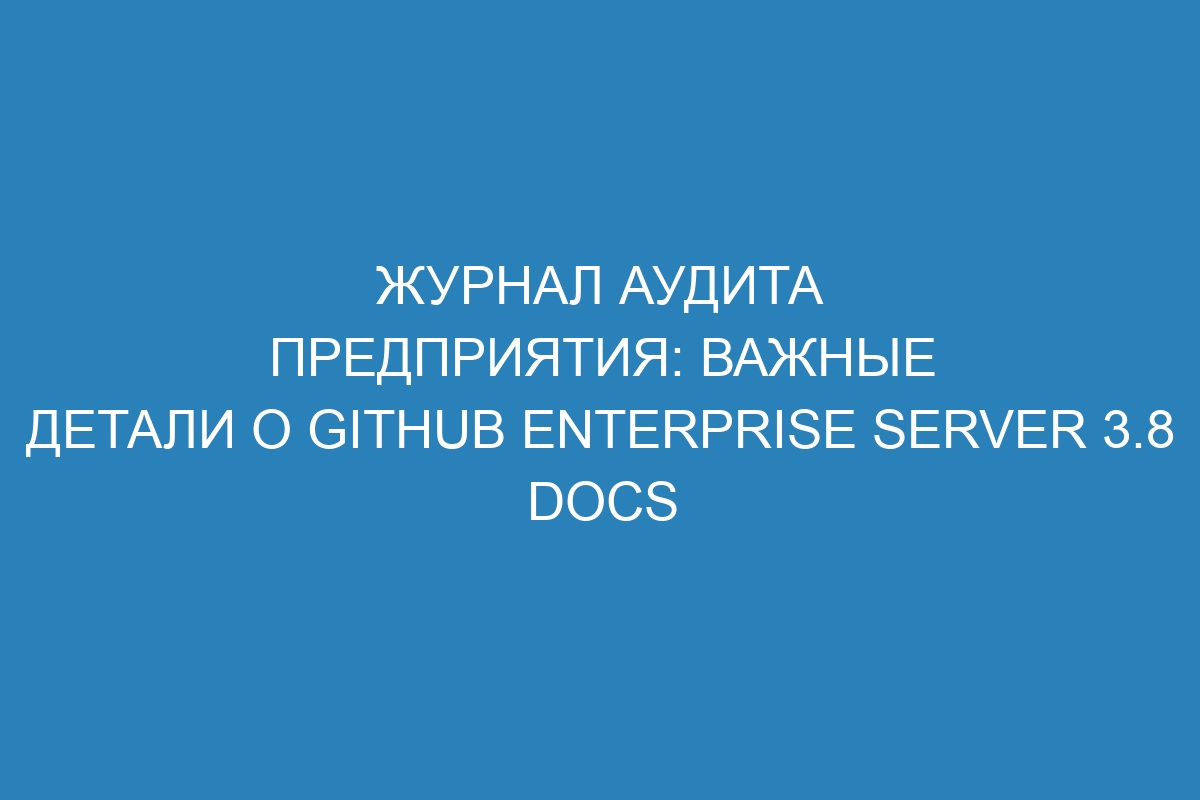 Журнал аудита предприятия: важные детали о GitHub Enterprise Server 3.8 Docs